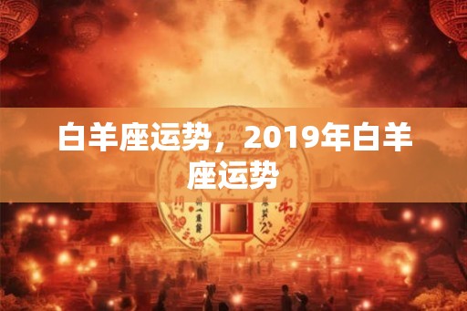 白羊座运势,2019年白羊座运势 白羊座运势,2019年白羊座运势