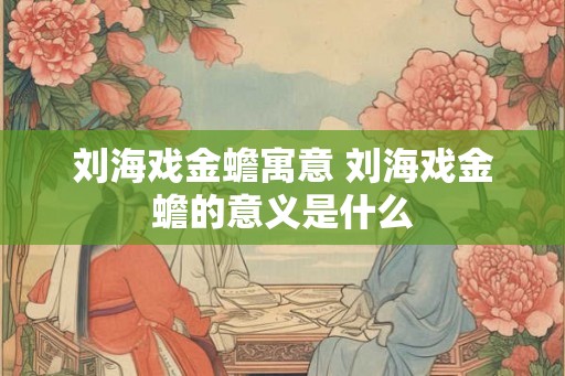 刘海戏金蟾寓意 刘海戏金蟾的意义是什么 刘海戏金蟾寓意 刘海戏金蟾的意义是什么