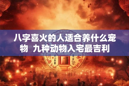八字喜火的人适合养什么宠物  九种动物入宅最吉利