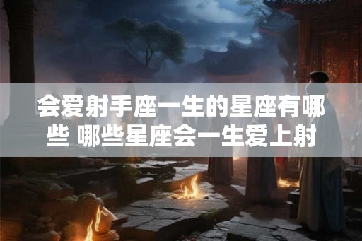 会爱射手座一生的星座有哪些 哪些星座会一生爱上射手座