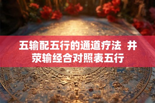 五输配五行的通道疗法 井荥输经合对照表五行 五输配五行的通道疗法 井荥输经合对照表五行