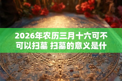 2026年农历三月十六可不可以扫墓 扫墓的意义是什么