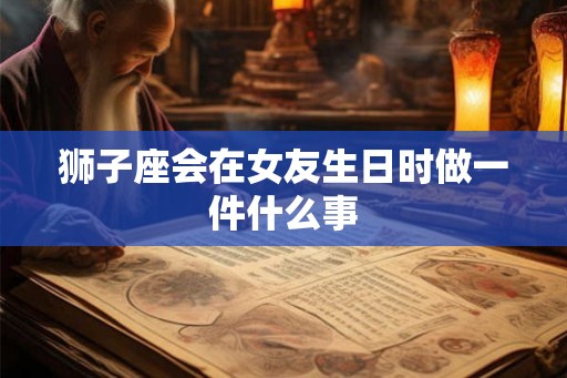 狮子座会在女友生日时做一件什么事 狮子座会在女友生日时做一件什么事