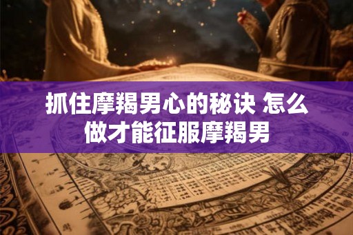 抓住摩羯男心的秘诀 怎么做才能征服摩羯男