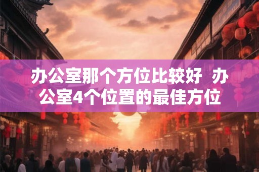 办公室那个方位比较好  办公室4个位置的最佳方位