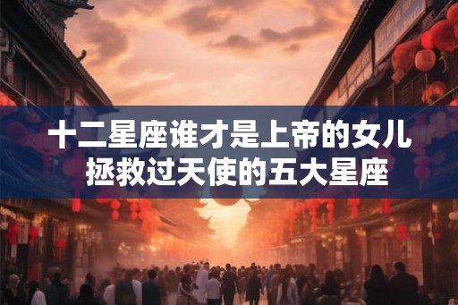 十二星座谁才是上帝的女儿 拯救过天使的五大星座 十二星座谁才是上帝的女儿 拯救过天使的五大星座