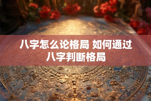 八字怎么论格局 如何通过八字判断格局