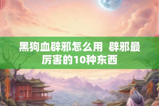 黑狗血辟邪怎么用  辟邪最厉害的10种东西