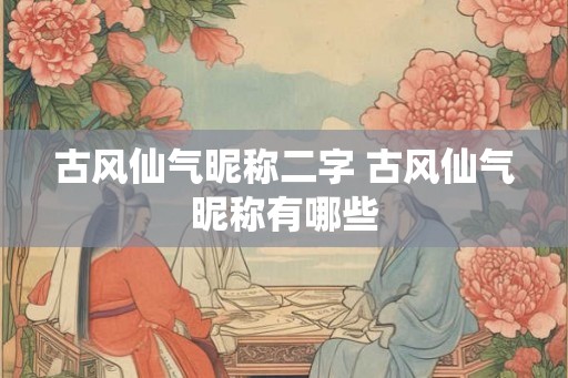古风仙气昵称二字 古风仙气昵称有哪些 古风仙气昵称二字 古风仙气昵称有哪些