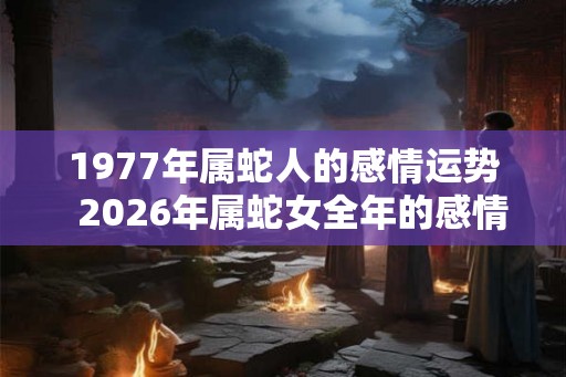 1977年属蛇人的感情运势 2026年属蛇女全年的感情运势 1977年属蛇人的感情运势 2026年属蛇女全年的感情运势