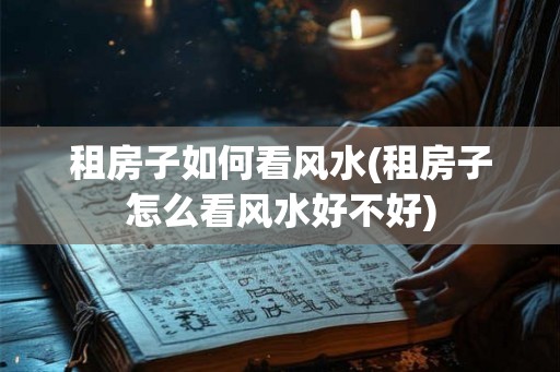 租房子如何看风水(租房子怎么看风水好不好)