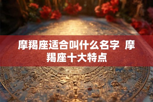 摩羯座适合叫什么名字 摩羯座十大特点 摩羯座适合叫什么名字 摩羯座十大特点