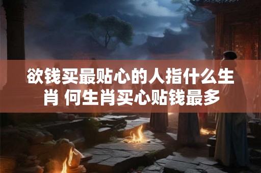 欲钱买最贴心的人指什么生肖 何生肖买心贴钱最多 欲钱买最贴心的人指什么生肖 何生肖买心贴钱最多