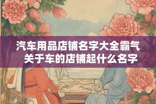 汽车用品店铺名字大全霸气  关于车的店铺起什么名字好