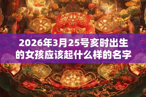 2026年3月25号亥时出生的女孩应该起什么样的名字 2026年3月25号亥时出生的女孩应该起什么样的名字