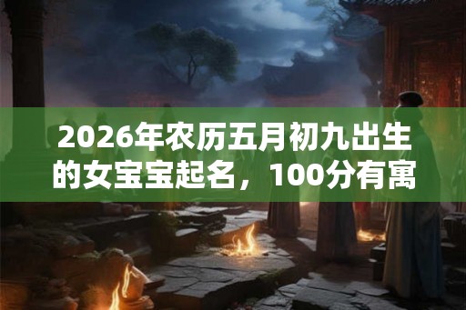 2026年农历五月初九出生的女宝宝起名，100分有寓意的好名字推荐