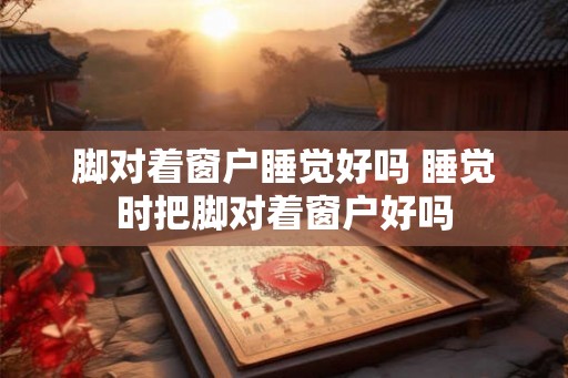 脚对着窗户睡觉好吗 睡觉时把脚对着窗户好吗 脚对着窗户睡觉好吗 睡觉时把脚对着窗户好吗