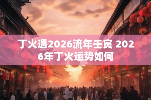 丁火遇2026流年壬寅 2026年丁火运势如何