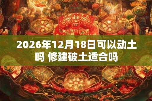2026年12月18日可以动土吗 修建破土适合吗 2026年12月18日可以动土吗 修建破土适合吗