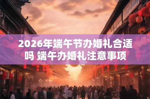 2026年端午节办婚礼合适吗 端午办婚礼注意事项