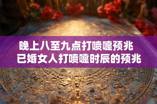 晚上八至九点打喷嚏预兆  已婚女人打喷嚏时辰的预兆吉凶