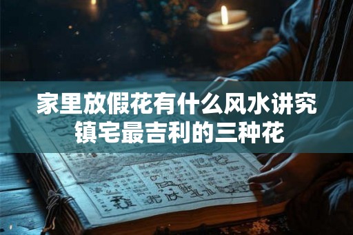 家里放假花有什么风水讲究 镇宅最吉利的三种花