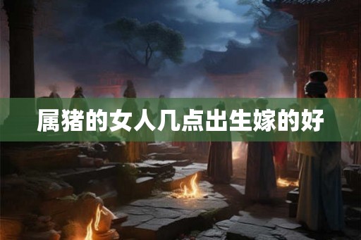 属猪的女人几点出生嫁的好