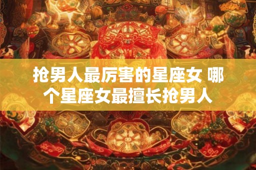 抢男人最厉害的星座女 哪个星座女最擅长抢男人