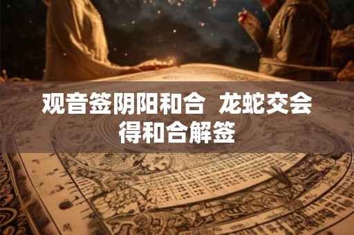 观音签阴阳和合  龙蛇交会得和合解签