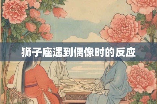 狮子座遇到偶像时的反应