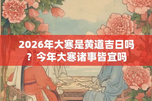 2026年大寒是黄道吉日吗？今年大寒诸事皆宜吗