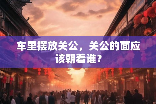 车里摆放关公，关公的面应该朝着谁？