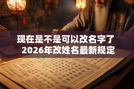 现在是不是可以改名字了  2026年改姓名最新规定