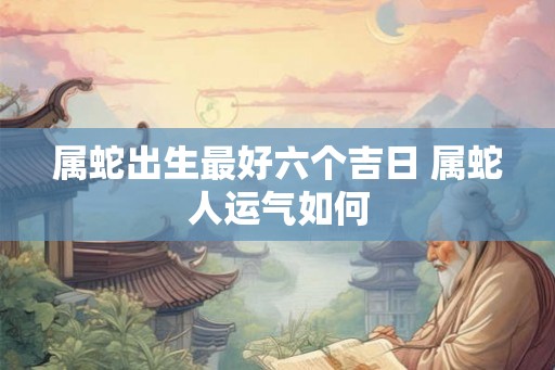 属蛇出生最好六个吉日 属蛇人运气如何