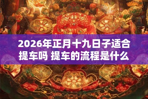 2026年正月十九日子适合提车吗 提车的流程是什么