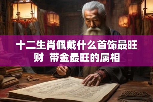 十二生肖佩戴什么首饰最旺财 带金最旺的属相 十二生肖佩戴什么首饰最旺财 带金最旺的属相
