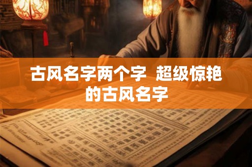 古风名字两个字 超级惊艳的古风名字 古风名字两个字 超级惊艳的古风名字