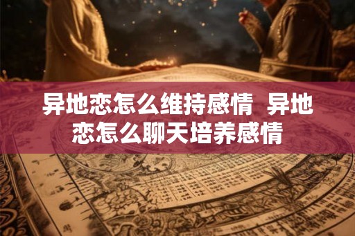 异地恋怎么维持感情 异地恋怎么聊天培养感情 异地恋怎么维持感情 异地恋怎么聊天培养感情