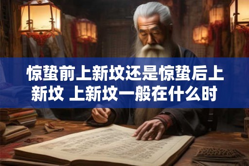 惊蛰前上新坟还是惊蛰后上新坟 上新坟一般在什么时间 惊蛰前上新坟还是惊蛰后上新坟 上新坟一般在什么时间