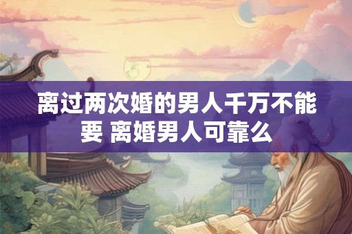 离过两次婚的男人千万不能要 离婚男人可靠么