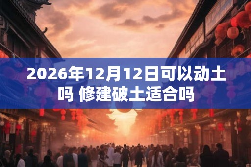 2026年12月12日可以动土吗 修建破土适合吗