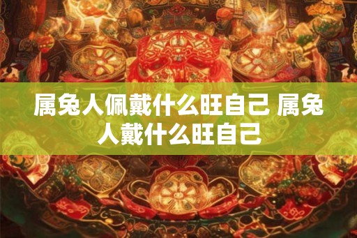 属兔人佩戴什么旺自己 属兔人戴什么旺自己