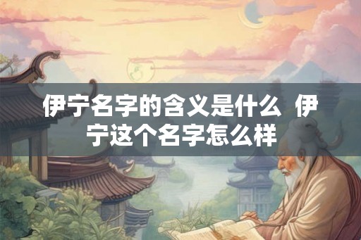 伊宁名字的含义是什么 伊宁这个名字怎么样 伊宁名字的含义是什么 伊宁这个名字怎么样