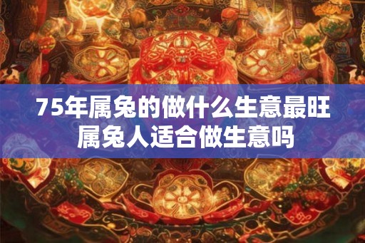 75年属兔的做什么生意最旺 属兔人适合做生意吗 75年属兔的做什么生意最旺 属兔人适合做生意吗