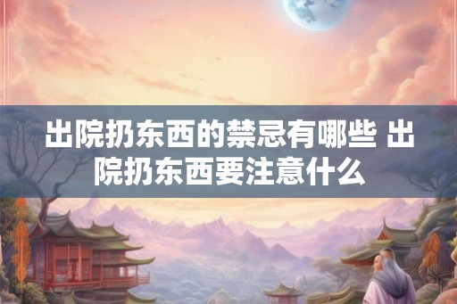 出院扔东西的禁忌有哪些 出院扔东西要注意什么 出院扔东西的禁忌有哪些 出院扔东西要注意什么
