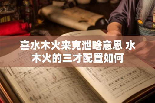 喜水木火来克泄啥意思 水木火的三才配置如何
