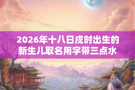 2026年十八日戌时出生的新生儿取名用字带三点水 2026年十八日戌时出生的新生儿取名用字带三点水