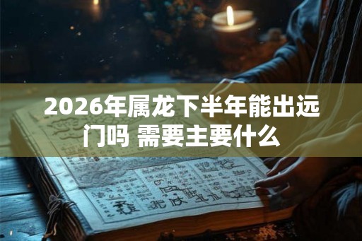 2026年属龙下半年能出远门吗 需要主要什么