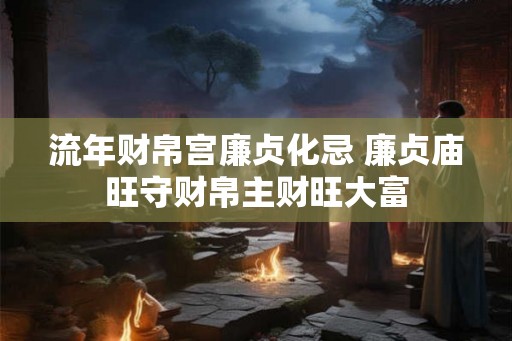 流年财帛宫廉贞化忌 廉贞庙旺守财帛主财旺大富