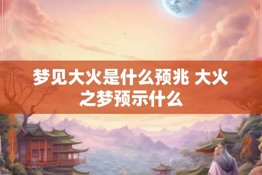 梦见大火是什么预兆 大火之梦预示什么